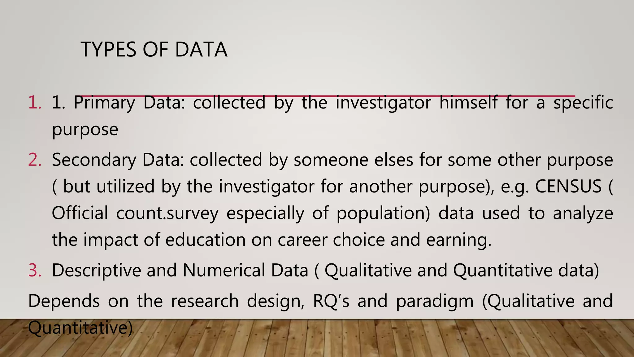 TYPES OF DATA
1. 1. Primary Data: collected by the investigator himself for a specific
purpose
2. Secondary Data: collected by someone elses for some other purpose
( but utilized by the investigator for another purpose), e.g. CENSUS (
Official count.survey especially of population) data used to analyze
the impact of education on career choice and earning.
3. Descriptive and Numerical Data ( Qualitative and Quantitative data)
Depends on the research design, RQ’s and paradigm (Qualitative and
Quantitative)
 