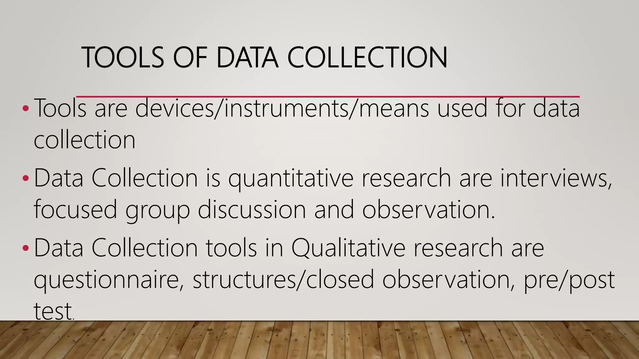 TOOLS OF DATA COLLECTION
•Tools are devices/instruments/means used for data
collection
•Data Collection is quantitative research are interviews,
focused group discussion and observation.
•Data Collection tools in Qualitative research are
questionnaire, structures/closed observation, pre/post
test.
 