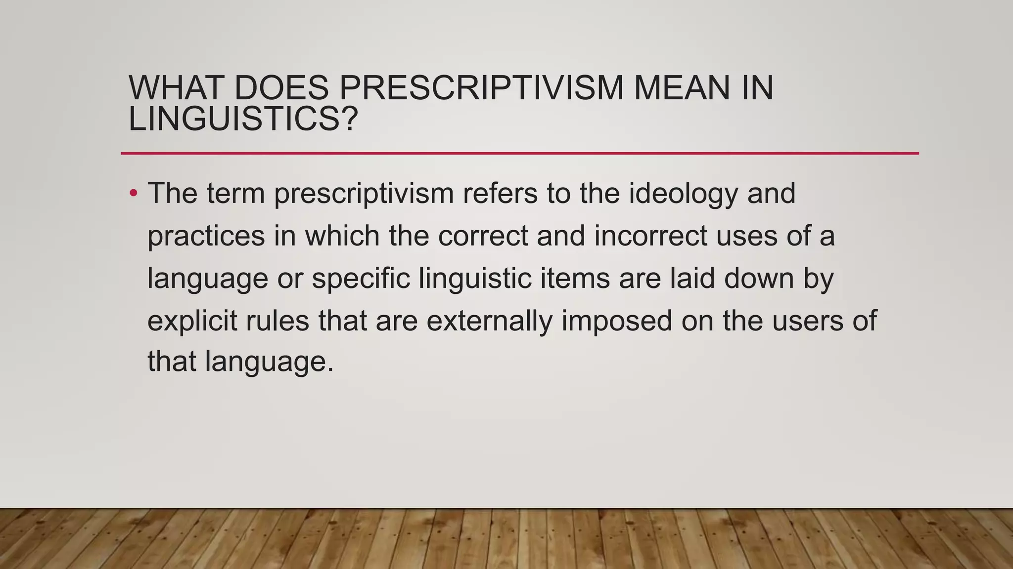 WHAT DOES PRESCRIPTIVISM MEAN IN
LINGUISTICS?
• The term prescriptivism refers to the ideology and
practices in which the correct and incorrect uses of a
language or specific linguistic items are laid down by
explicit rules that are externally imposed on the users of
that language.
 