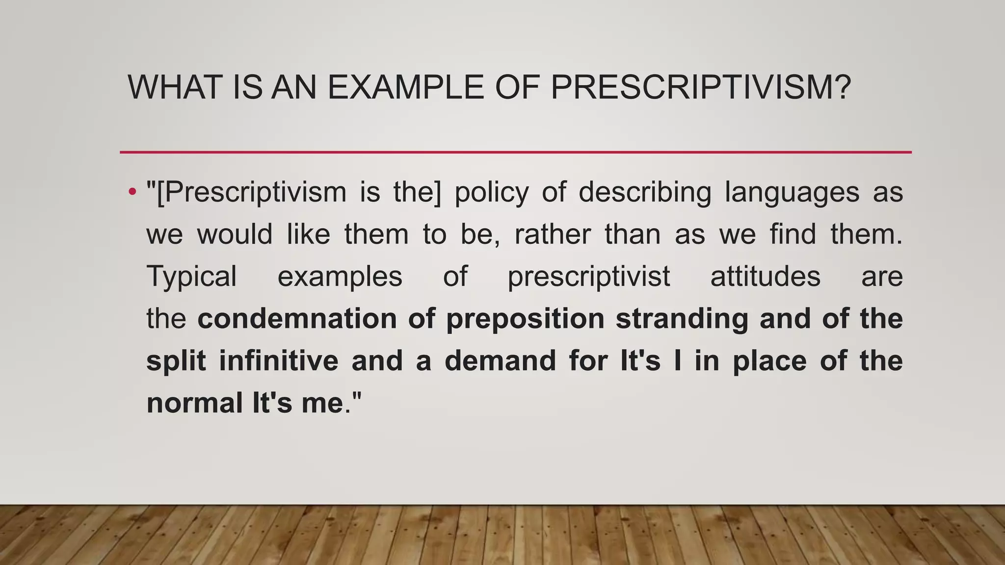 WHAT IS AN EXAMPLE OF PRESCRIPTIVISM?
• "[Prescriptivism is the] policy of describing languages as
we would like them to be, rather than as we find them.
Typical examples of prescriptivist attitudes are
the condemnation of preposition stranding and of the
split infinitive and a demand for It's I in place of the
normal It's me."
 