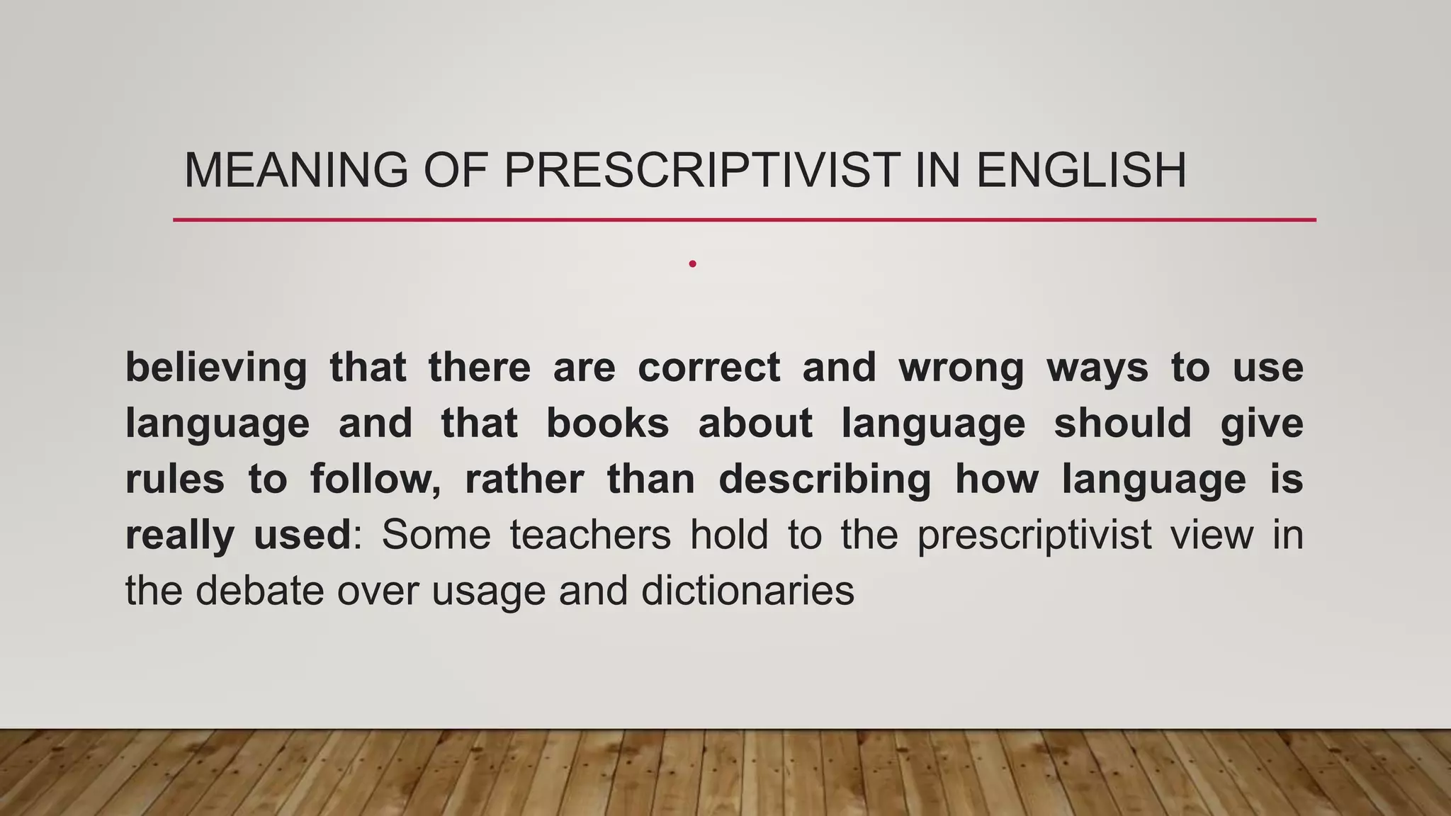 MEANING OF PRESCRIPTIVIST IN ENGLISH
•
believing that there are correct and wrong ways to use
language and that books about language should give
rules to follow, rather than describing how language is
really used: Some teachers hold to the prescriptivist view in
the debate over usage and dictionaries
 