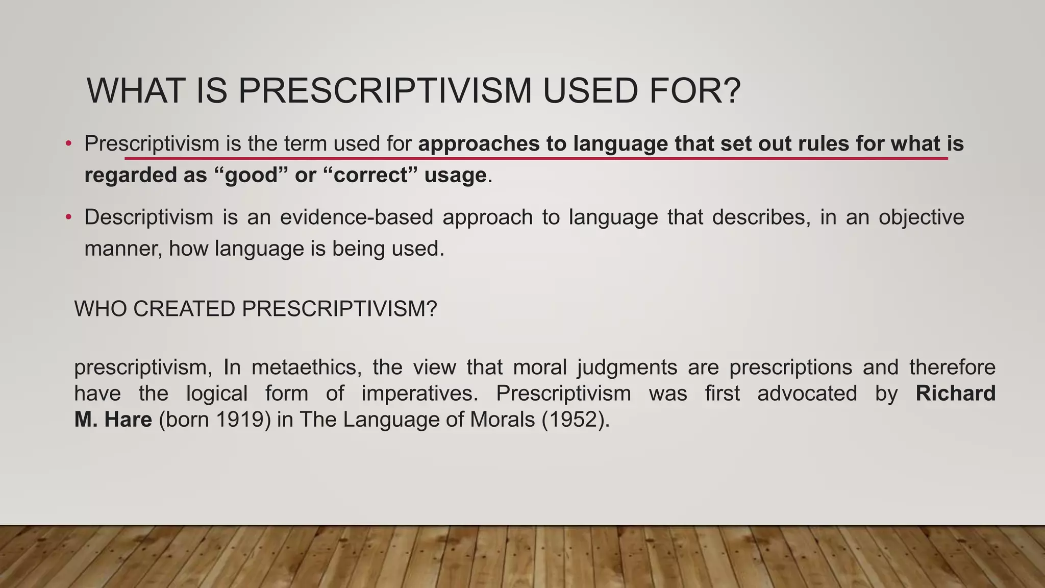 WHAT IS PRESCRIPTIVISM USED FOR?
• Prescriptivism is the term used for approaches to language that set out rules for what is
regarded as “good” or “correct” usage.
• Descriptivism is an evidence-based approach to language that describes, in an objective
manner, how language is being used.
WHO CREATED PRESCRIPTIVISM?
prescriptivism, In metaethics, the view that moral judgments are prescriptions and therefore
have the logical form of imperatives. Prescriptivism was first advocated by Richard
M. Hare (born 1919) in The Language of Morals (1952).
 