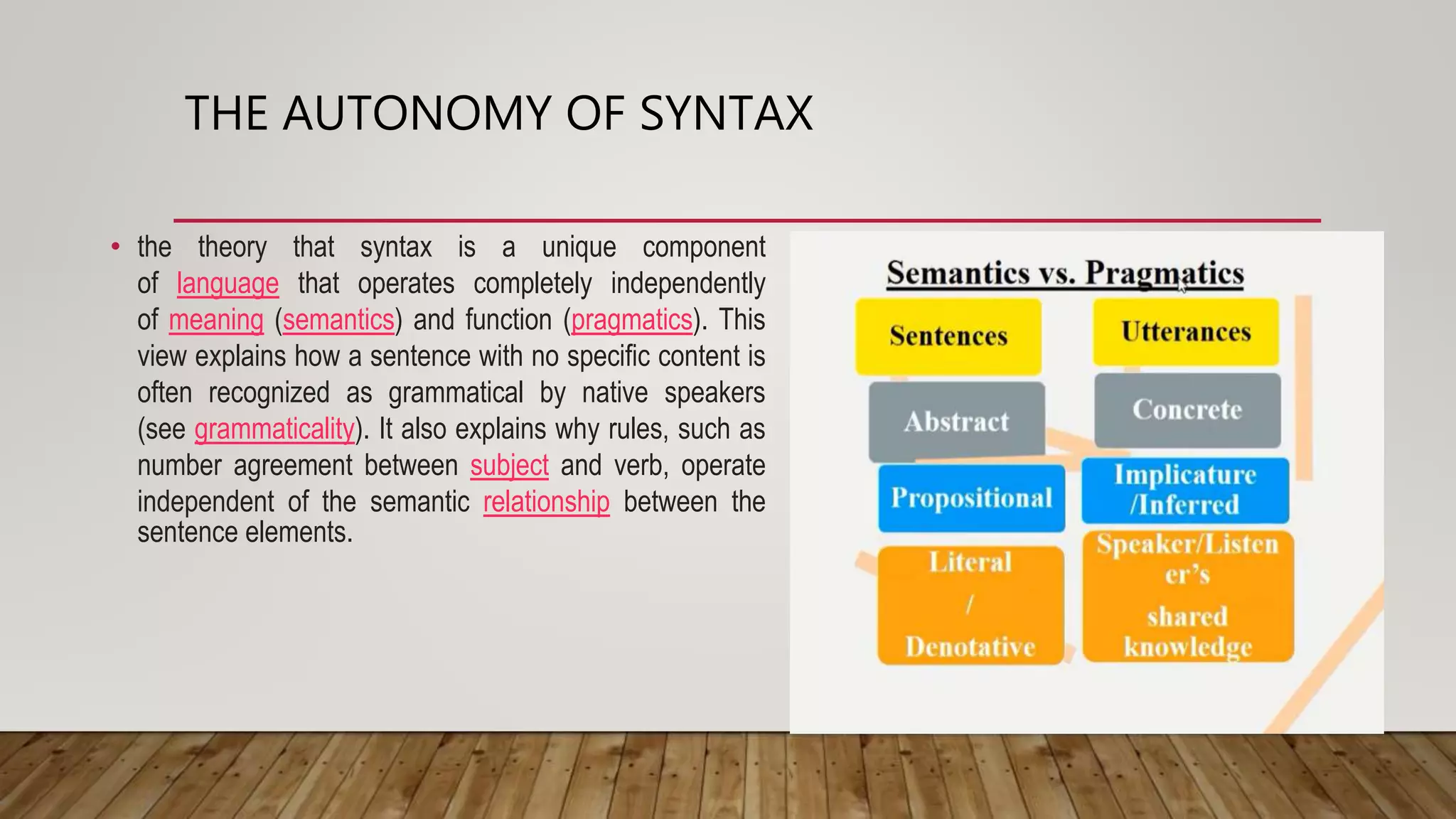 THE AUTONOMY OF SYNTAX
• the theory that syntax is a unique component
of language that operates completely independently
of meaning (semantics) and function (pragmatics). This
view explains how a sentence with no specific content is
often recognized as grammatical by native speakers
(see grammaticality). It also explains why rules, such as
number agreement between subject and verb, operate
independent of the semantic relationship between the
sentence elements.
 