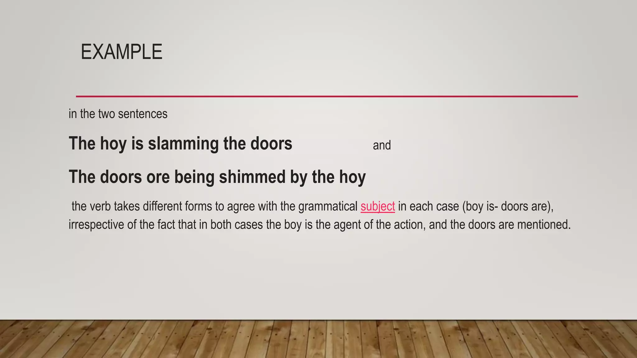 EXAMPLE
in the two sentences
The hoy is slamming the doors and
The doors ore being shimmed by the hoy
the verb takes different forms to agree with the grammatical subject in each case (boy is- doors are),
irrespective of the fact that in both cases the boy is the agent of the action, and the doors are mentioned.
 