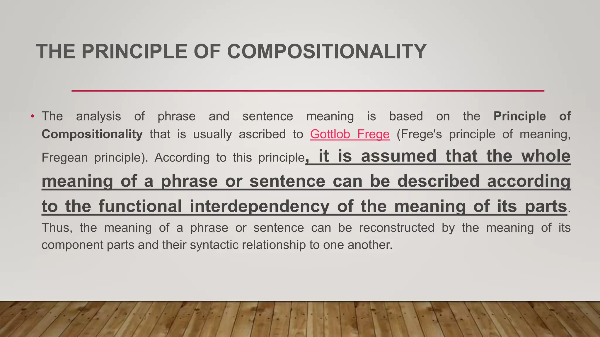 THE PRINCIPLE OF COMPOSITIONALITY
• The analysis of phrase and sentence meaning is based on the Principle of
Compositionality that is usually ascribed to Gottlob Frege (Frege's principle of meaning,
Fregean principle). According to this principle, it is assumed that the whole
meaning of a phrase or sentence can be described according
to the functional interdependency of the meaning of its parts.
Thus, the meaning of a phrase or sentence can be reconstructed by the meaning of its
component parts and their syntactic relationship to one another.
 