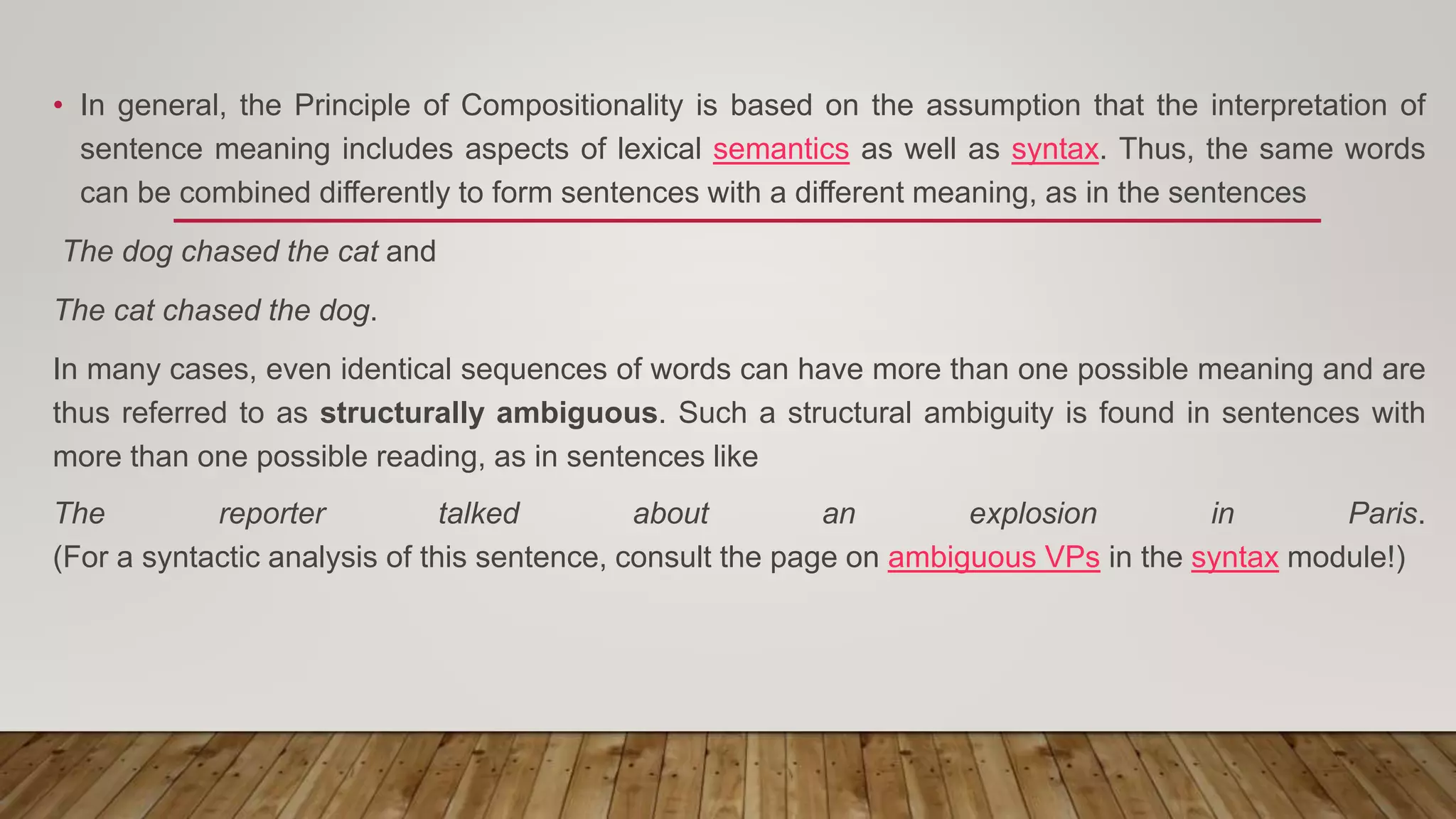 • In general, the Principle of Compositionality is based on the assumption that the interpretation of
sentence meaning includes aspects of lexical semantics as well as syntax. Thus, the same words
can be combined differently to form sentences with a different meaning, as in the sentences
The dog chased the cat and
The cat chased the dog.
In many cases, even identical sequences of words can have more than one possible meaning and are
thus referred to as structurally ambiguous. Such a structural ambiguity is found in sentences with
more than one possible reading, as in sentences like
The reporter talked about an explosion in Paris.
(For a syntactic analysis of this sentence, consult the page on ambiguous VPs in the syntax module!)
 