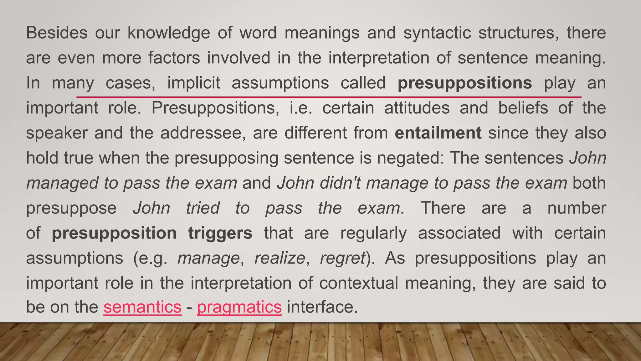 Besides our knowledge of word meanings and syntactic structures, there
are even more factors involved in the interpretation of sentence meaning.
In many cases, implicit assumptions called presuppositions play an
important role. Presuppositions, i.e. certain attitudes and beliefs of the
speaker and the addressee, are different from entailment since they also
hold true when the presupposing sentence is negated: The sentences John
managed to pass the exam and John didn't manage to pass the exam both
presuppose John tried to pass the exam. There are a number
of presupposition triggers that are regularly associated with certain
assumptions (e.g. manage, realize, regret). As presuppositions play an
important role in the interpretation of contextual meaning, they are said to
be on the semantics - pragmatics interface.
 