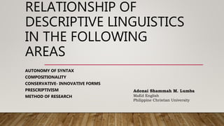 RELATIONSHIP OF
DESCRIPTIVE LINGUISTICS
IN THE FOLLOWING
AREAS
AUTONOMY OF SYNTAX
COMPOSITIONALITY
CONSERVATIVE- INNOVATIVE FORMS
PRESCRIPTIVISM
METHOD OF RESEARCH
Adonai Shammah M. Lumba
MaEd English
Philippine Christian University
 