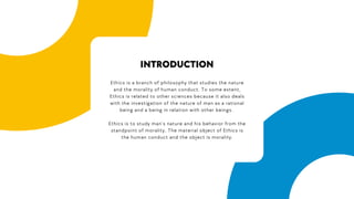 Ethics is a branch of philosophy that studies the nature
and the morality of human conduct. To some extent,
Ethics is related to other sciences because it also deals
with the investigation of the nature of man as a rational
being and a being in relation with other beings.
Ethics is to study man’s nature and his behavior from the
standpoint of morality. The material object of Ethics is
the human conduct and the object is morality.
INTRODUCTION
 
