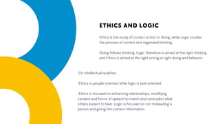 Ethics is the study of correct action or doing, while Logic studies
the process of correct and organized thinking.
Doing follows thinking. Logic therefore is aimed at the right thinking
and Ethics is aimed at the right acting or right doing and behavior.
ETHICS AND LOGIC
On intellectual qualities,
-Ethics is people oriented while logic is task oriented.
-Ethics is focused on enhancing relationships, modifying
content and forms of speech to match and contradict what
others expect to hear. Logic is focused on not misleading a
person and giving him correct information.
 