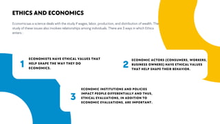 2
3
ECONOMISTS HAVE ETHICAL VALUES THAT
HELP SHAPE THE WAY THEY DO
ECONOMICS.
ECONOMIC ACTORS (CONSUMERS, WORKERS,
BUSINESS OWNERS) HAVE ETHICAL VALUES
THAT HELP SHAPE THEIR BEHAVIOR.
ECONOMIC INSTITUTIONS AND POLICIES
IMPACT PEOPLE DIFFERENTIALLY AND THUS,
ETHICAL EVALUATIONS, IN ADDITION TO
ECONOMIC EVALUATIONS, ARE IMPORTANT.
Economicsas a science deals with the study if wages, labor, production, and distribution of wealth. The
study of these issues also involves relationships among individuals. There are 3 ways in which Ethics
enters :
ETHICS AND ECONOMICS
1
3
 