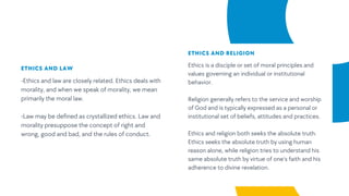 ETHICS AND LAW
-Ethics and law are closely related. Ethics deals with
morality, and when we speak of morality, we mean
primarily the moral law.
-Law may be defined as crystallized ethics. Law and
morality presuppose the concept of right and
wrong, good and bad, and the rules of conduct.
ETHICS AND RELIGION
Ethics is a disciple or set of moral principles and
values governing an individual or institutional
behavior.
Religion generally refers to the service and worship
of God and is typically expressed as a personal or
institutional set of beliefs, attitudes and practices.
Ethics and religion both seeks the absolute truth.
Ethics seeks the absolute truth by using human
reason alone, while religion tries to understand his
same absolute truth by virtue of one’s faith and his
adherence to divine revelation.
 