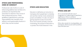 ETHICS AND PROFESSIONAL
CODE OF CONDUCT
Professional code of ethics is a set of
behavioral guidelines that members of a
profession are required by their
association to observe in the course of
their professional practice. These
guidelines in general terms, prescribe
responsibilities that members must
adhere to and questionable situations in
which they must be involved.
ETHICS AND EDUCATION
Education is defined as an instruction or
training by which people learn to develop
and use their mental, moral, and physical
powers and abilities. It is also one way of
gaining experience about human life.
Since man however primarily a rational
moral being, the purpose of education is
to protect the moral character in man.
ETHICS AND ART
Art is concerned with the use of
imagination to make things of aesthetics
significance. Ethics is aimed at
conforming to an accepted standard of
good behavior.
Ethics also stands for moral goddess, art,
and beauty. Both true art and true ethics
have the same aim.
 