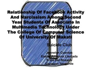 Relationship Of Facebook Activity
And Narcissism Among Second
Year Students Of Associate In
Multimedia Technology Under
The College Of Computer Science
Of University Of Makati
Suicide Club
Jennelyn Cuentas
Easter Arrianna Llantada
Erica Del Rosario
Glorelynn Tabajunda
 