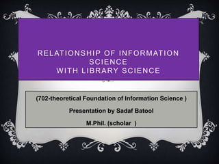 RELATIONSHIP OF INFORMATION 
SCIENCE 
WITH LIBRARY SCIENCE 
(702-theoretical Foundation of Information Science ) 
Presentation by Sadaf Batool 
M.Phil. (scholar ) 
 