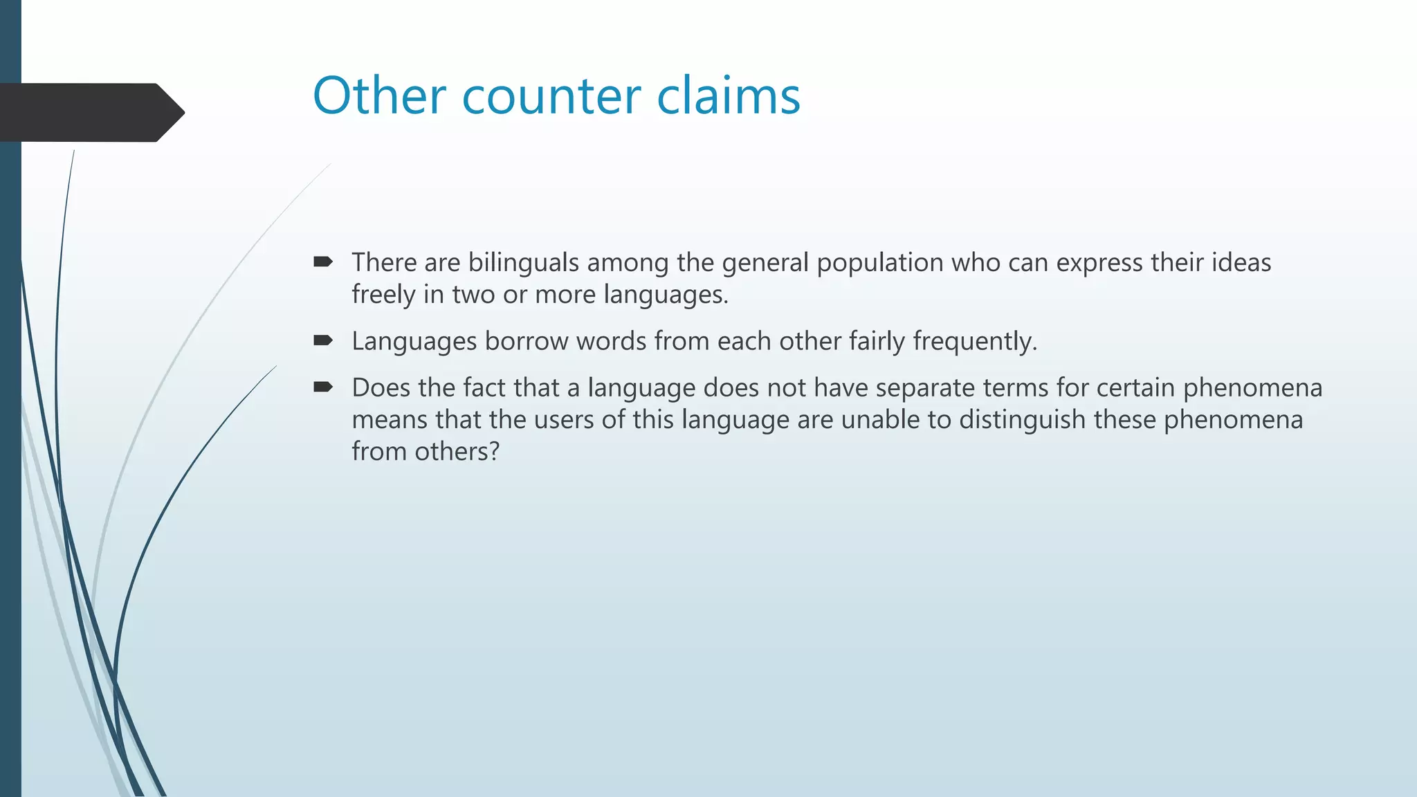 Other counter claims
 There are bilinguals among the general population who can express their ideas
freely in two or more languages.
 Languages borrow words from each other fairly frequently.
 Does the fact that a language does not have separate terms for certain phenomena
means that the users of this language are unable to distinguish these phenomena
from others?
 