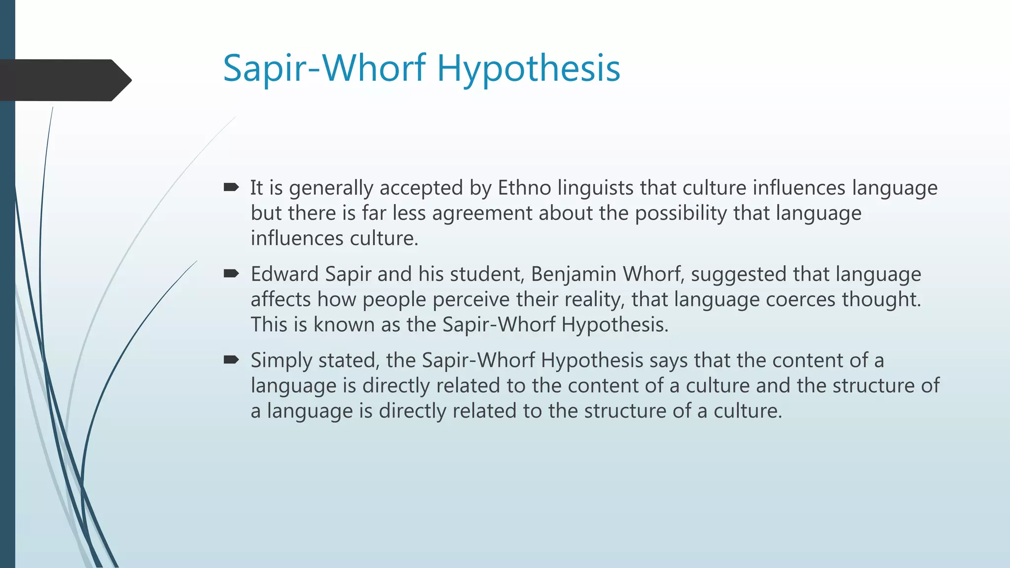 Sapir-Whorf Hypothesis
 It is generally accepted by Ethno linguists that culture influences language
but there is far less agreement about the possibility that language
influences culture.
 Edward Sapir and his student, Benjamin Whorf, suggested that language
affects how people perceive their reality, that language coerces thought.
This is known as the Sapir-Whorf Hypothesis.
 Simply stated, the Sapir-Whorf Hypothesis says that the content of a
language is directly related to the content of a culture and the structure of
a language is directly related to the structure of a culture.
 