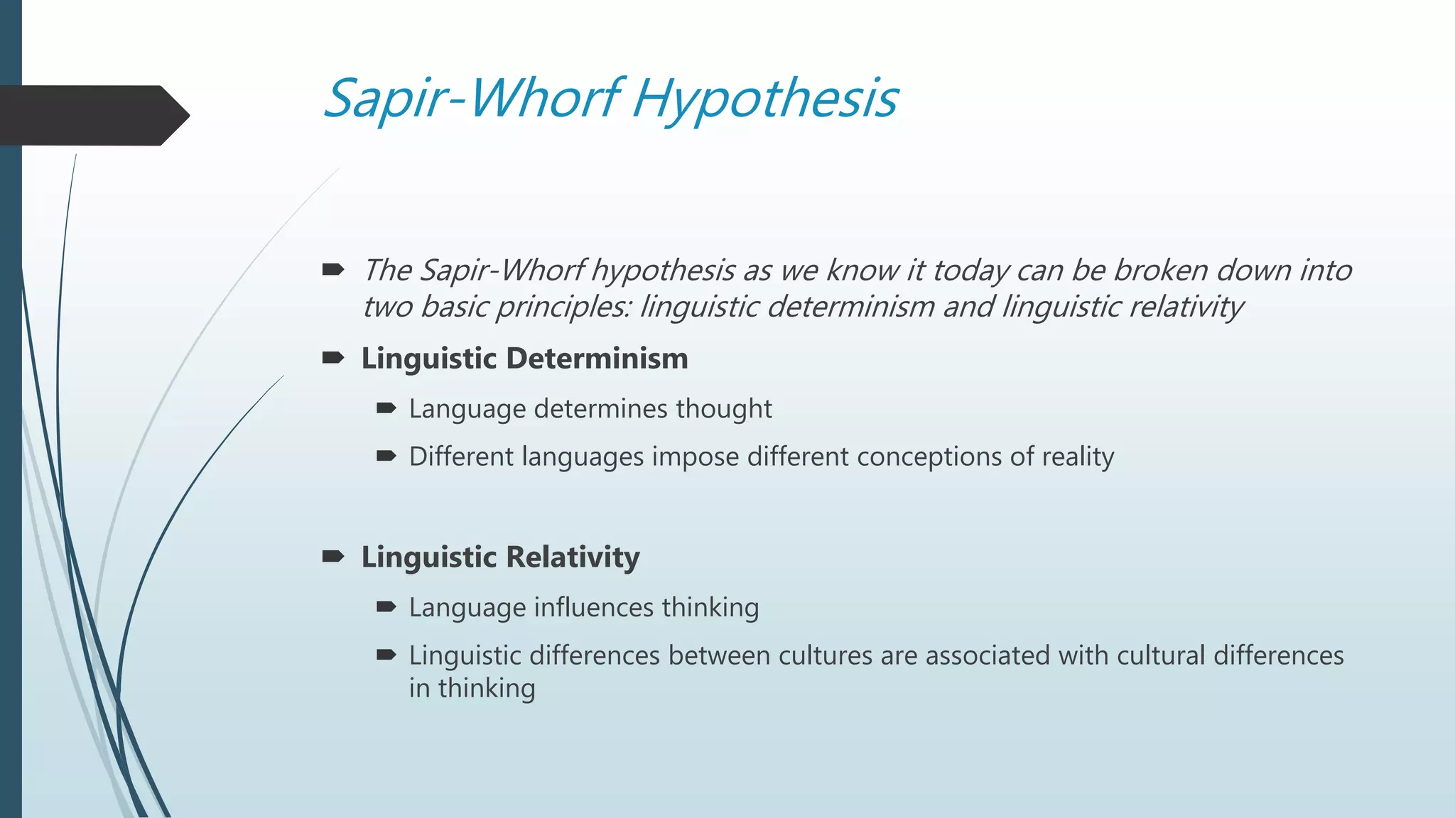 Sapir-Whorf Hypothesis
 The Sapir-Whorf hypothesis as we know it today can be broken down into
two basic principles: linguistic determinism and linguistic relativity
 Linguistic Determinism
 Language determines thought
 Different languages impose different conceptions of reality
 Linguistic Relativity
 Language influences thinking
 Linguistic differences between cultures are associated with cultural differences
in thinking
 