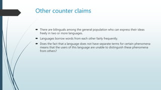 Other counter claims
 There are bilinguals among the general population who can express their ideas
freely in two or more languages.
 Languages borrow words from each other fairly frequently.
 Does the fact that a language does not have separate terms for certain phenomena
means that the users of this language are unable to distinguish these phenomena
from others?
 