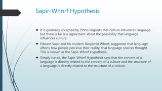 Sapir-Whorf Hypothesis
 It is generally accepted by Ethno linguists that culture influences language
but there is far less agreement about the possibility that language
influences culture.
 Edward Sapir and his student, Benjamin Whorf, suggested that language
affects how people perceive their reality, that language coerces thought.
This is known as the Sapir-Whorf Hypothesis.
 Simply stated, the Sapir-Whorf Hypothesis says that the content of a
language is directly related to the content of a culture and the structure of
a language is directly related to the structure of a culture.
 