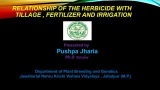 RELATIONSHIP OF THE HERBICIDE WITH
TILLAGE , FERTILIZER AND IRRIGATION
Department of Plant Breeding and Genetics
Jawaharlal Nehru Krishi Vishwa Vidyalaya , Jabalpur (M.P.)
Presented by
Pushpa Jharia
Ph.D Scholar
 