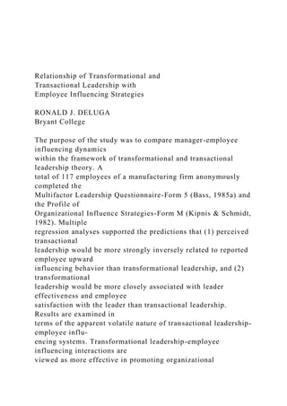 Relationship of Transformational and
Transactional Leadership with
Employee Influencing Strategies
RONALD J. DELUGA
Bryant College
The purpose of the study was to compare manager-employee
influencing dynamics
within the framework of transformational and transactional
leadership theory. A
total of 117 employees of a manufacturing firm anonymously
completed the
Multifactor Leadership Questionnaire-Form 5 (Bass, 1985a) and
the Profile of
Organizational Influence Strategies-Form Μ (Kipnis & Schmidt,
1982). Multiple
regression analyses supported the predictions that (1) perceived
transactional
leadership would be more strongly inversely related to reported
employee upward
influencing behavior than transformational leadership, and (2)
transformational
leadership would be more closely associated with leader
effectiveness and employee
satisfaction with the leader than transactional leadership.
Results are examined in
terms of the apparent volatile nature of transactional leadership-
employee influ-
encing systems. Transformational leadership-employee
influencing interactions are
viewed as more effective in promoting organizational
 