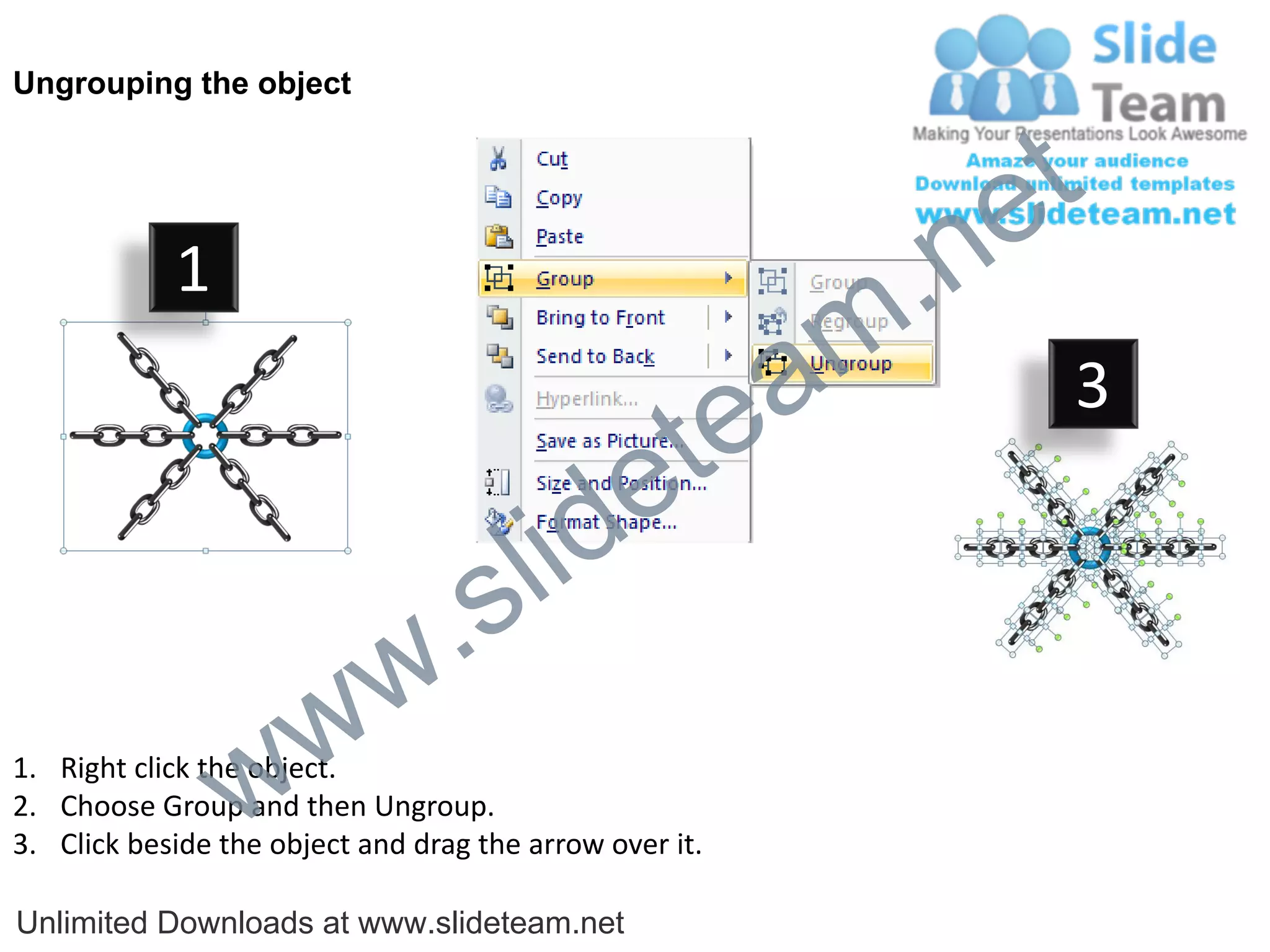 Ungrouping the object




                                                             e t
            1
                                                         m .n
                                                  tea           3

                                        id      e
                              .     s l
                   w        w
                 w
1. Right click the object.
2. Choose Group and then Ungroup.
3. Click beside the object and drag the arrow over it.

Unlimited Downloads at www.slideteam.net
 