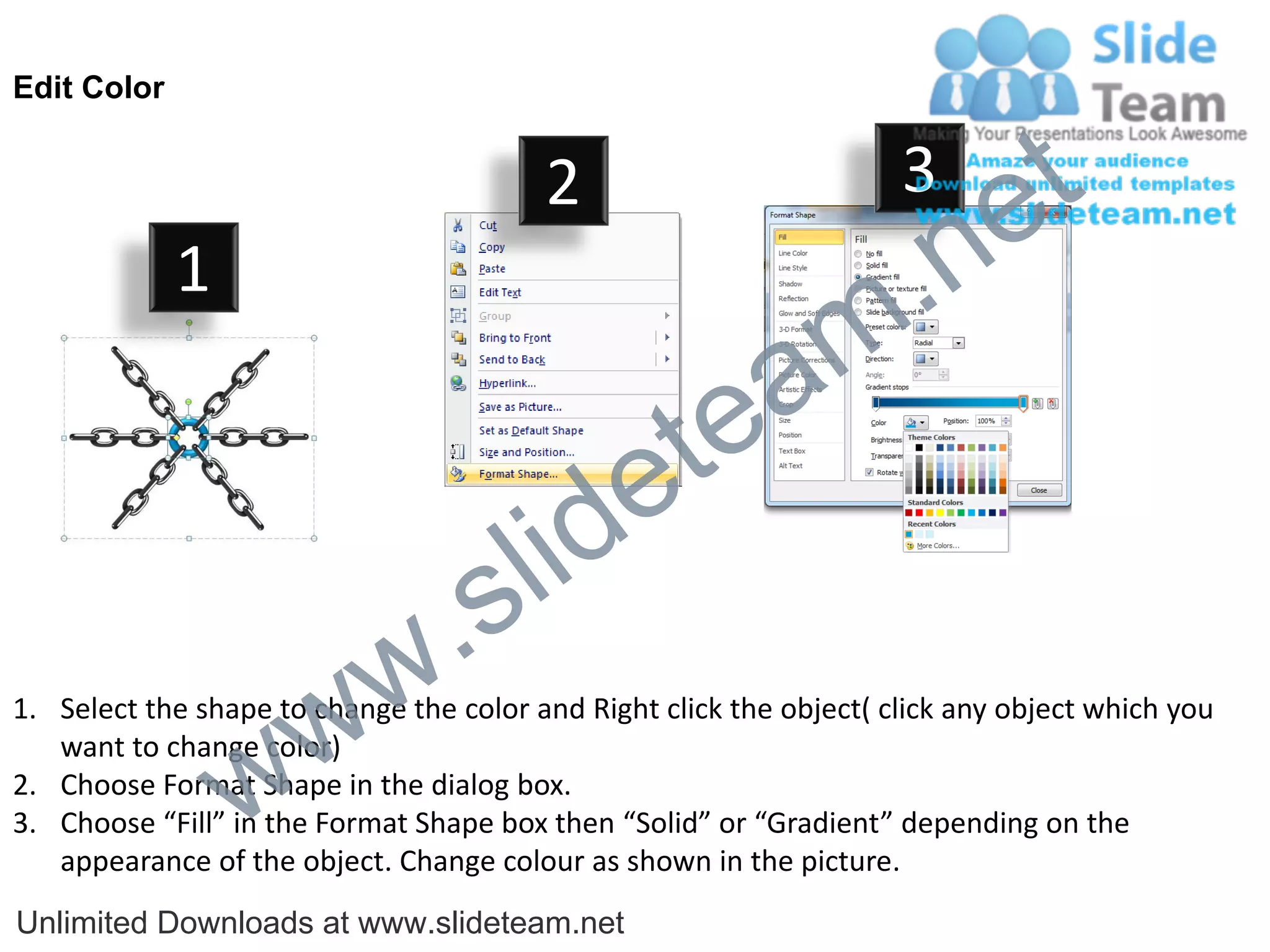 Edit Color


                                         2                           3
                                                                             e t
             1
                                                                m .n
                                                  tea
                                        id      e
                              .     s l
                   w        w
1. Select the shape to change the color and Right click the object( click any object which you


                 w
   want to change color)
2. Choose Format Shape in the dialog box.
3. Choose “Fill” in the Format Shape box then “Solid” or “Gradient” depending on the
   appearance of the object. Change colour as shown in the picture.
Unlimited Downloads at www.slideteam.net
 