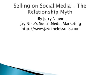 Selling on Social Media - The Relationship Myth  By Jerry Nihen Jay Nine’s Social Media Marketing http://www.jayninelessons.com 