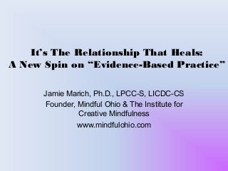 It’s The Relationship That Heals:
A New Spin on “Evidence-Based Practice”
Jamie Marich, Ph.D., LPCC-S, LICDC-CS
Founder, Mindful Ohio & The Institute for
Creative Mindfulness
www.mindfulohio.com
 