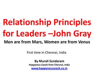 Relationship Principles
for Leaders –John Gray
Men are from Mars, Women are from Venus

          First time in Chennai, India

               By Murali Sundaram
           Happyness Coach from Chennai, India
             www.happynesscoach.co.in
 