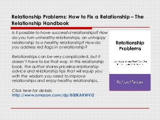 Relationship Problems: How to Fix a Relationship – The
Relationship Handbook
Is it possible to have successful relationships? How
do you turn unhealthy relationships, an unhappy
relationship to a healthy relationship? How do
you address red flags in a relationship?
Relationships can be very complicated, but it
doesn’t have to be that way. In this relationship
book, the author shares priceless relationship
advice and relationship tips that will equip you
with the wisdom you need to improve
relationships and enjoy healthy relationships..
Click here for details:
http://www.amazon.com/dp/B00KARWVI2
 
