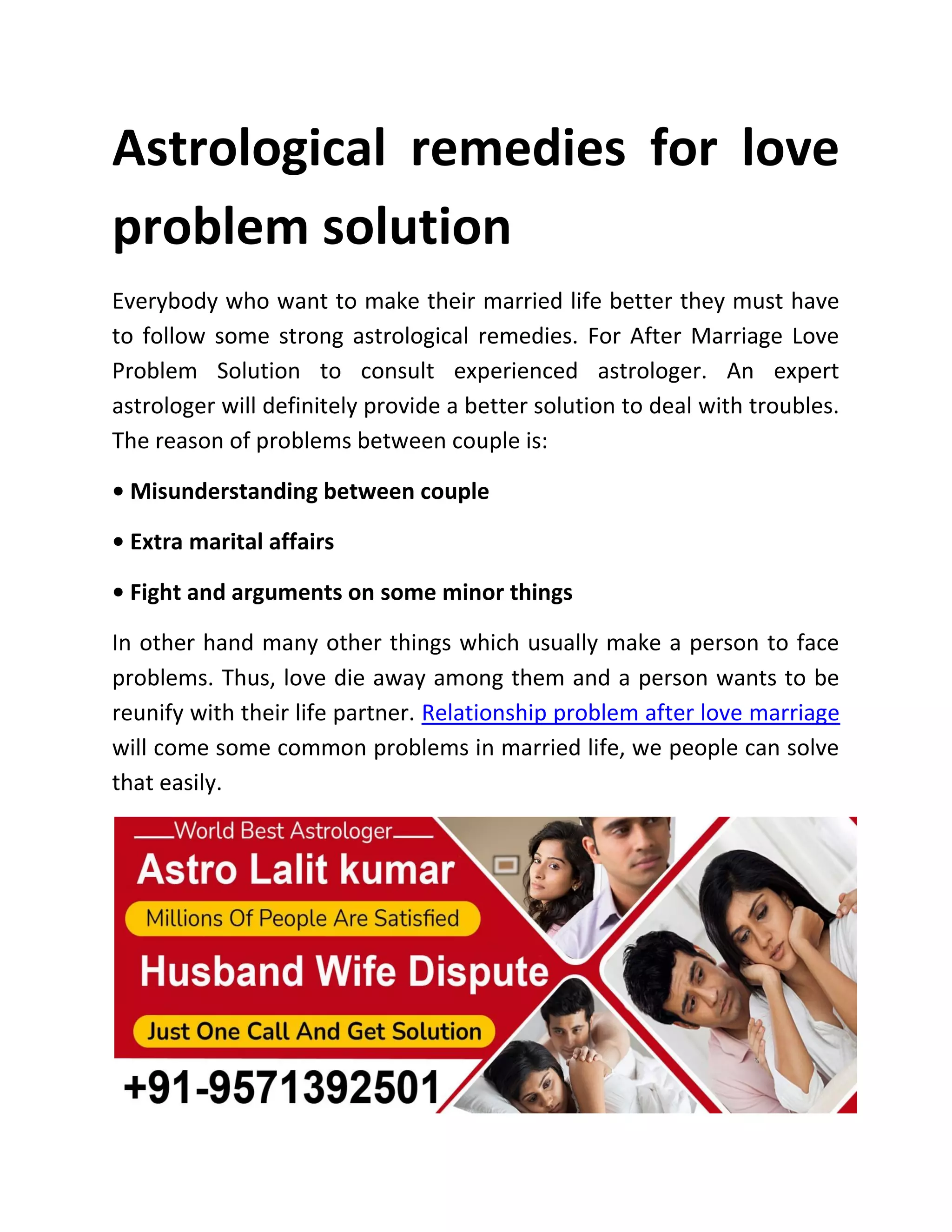 Astrological remedies for love
problem solution
Everybody who want to make their married life better they must have
to follow some strong astrological remedies. For After Marriage Love
Problem Solution to consult experienced astrologer. An expert
astrologer will definitely provide a better solution to deal with troubles.
The reason of problems between couple is:
• Misunderstanding between couple
• Extra marital affairs
• Fight and arguments on some minor things
In other hand many other things which usually make a person to face
problems. Thus, love die away among them and a person wants to be
reunify with their life partner. Relationship problem after love marriage
will come some common problems in married life, we people can solve
that easily.
 