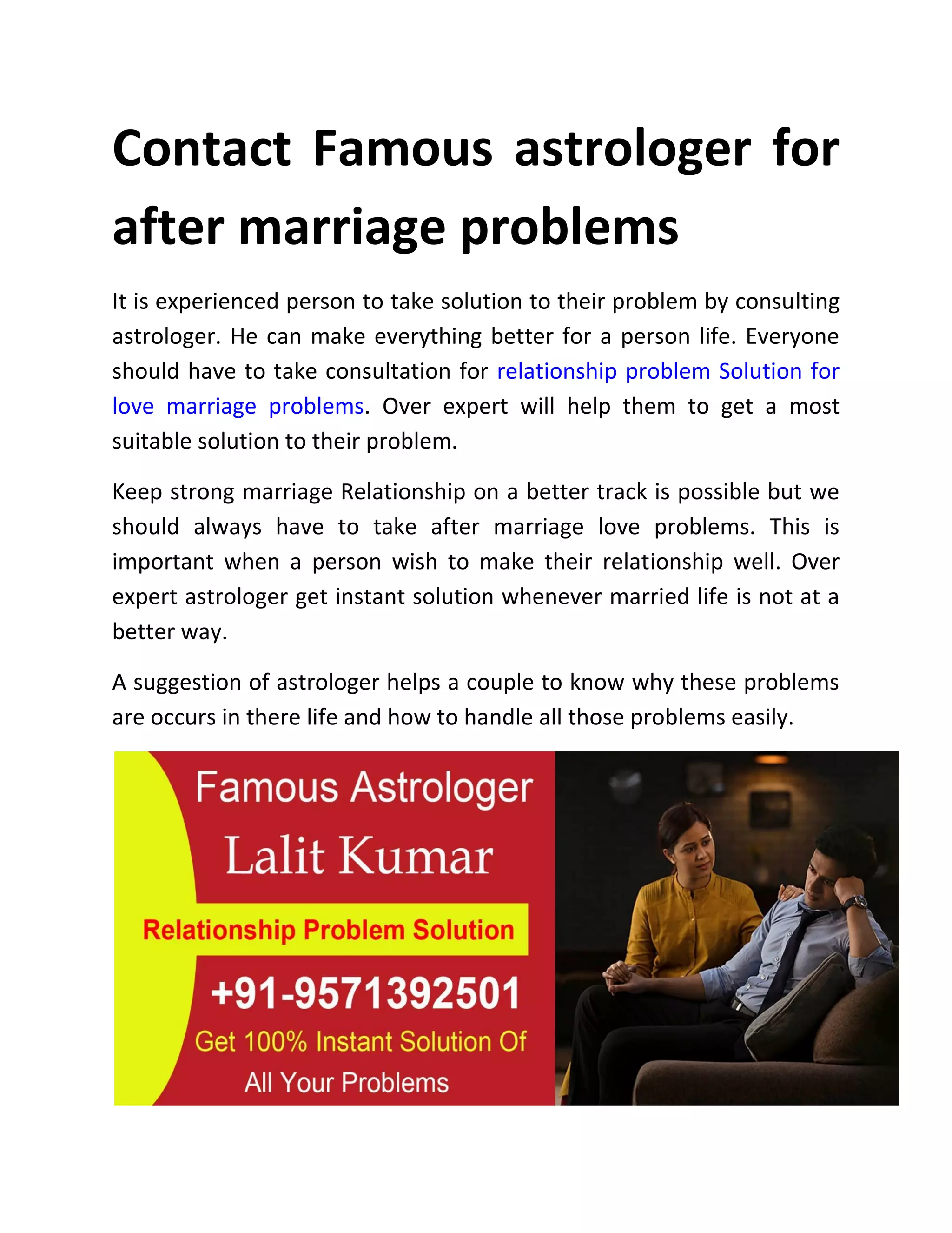 Contact Famous astrologer for
after marriage problems
It is experienced person to take solution to their problem by consulting
astrologer. He can make everything better for a person life. Everyone
should have to take consultation for relationship problem Solution for
love marriage problems. Over expert will help them to get a most
suitable solution to their problem.
Keep strong marriage Relationship on a better track is possible but we
should always have to take after marriage love problems. This is
important when a person wish to make their relationship well. Over
expert astrologer get instant solution whenever married life is not at a
better way.
A suggestion of astrologer helps a couple to know why these problems
are occurs in there life and how to handle all those problems easily.
 
