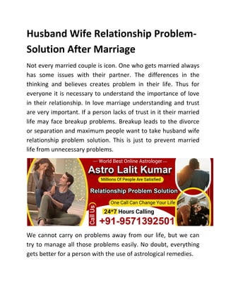 Husband Wife Relationship Problem-
Solution After Marriage
Not every married couple is icon. One who gets married always
has some issues with their partner. The differences in the
thinking and believes creates problem in their life. Thus for
everyone it is necessary to understand the importance of love
in their relationship. In love marriage understanding and trust
are very important. If a person lacks of trust in it their married
life may face breakup problems. Breakup leads to the divorce
or separation and maximum people want to take husband wife
relationship problem solution. This is just to prevent married
life from unnecessary problems.
We cannot carry on problems away from our life, but we can
try to manage all those problems easily. No doubt, everything
gets better for a person with the use of astrological remedies.
 