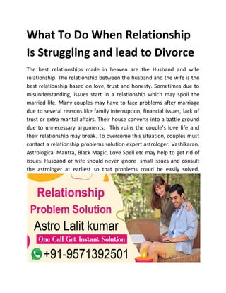 What To Do When Relationship
Is Struggling and lead to Divorce
The best relationships made in heaven are the Husband and wife
relationship. The relationship between the husband and the wife is the
best relationship based on love, trust and honesty. Sometimes due to
misunderstanding, issues start in a relationship which may spoil the
married life. Many couples may have to face problems after marriage
due to several reasons like family interruption, financial issues, lack of
trust or extra marital affairs. Their house converts into a battle ground
due to unnecessary arguments. This ruins the couple’s love life and
their relationship may break. To overcome this situation, couples must
contact a relationship problems solution expert astrologer. Vashikaran,
Astrological Mantra, Black Magic, Love Spell etc may help to get rid of
issues. Husband or wife should never ignore small issues and consult
the astrologer at earliest so that problems could be easily solved.
 