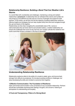 Relationship Resilience: Building a Bond That Can Weather Life's
Storms
In a world filled with uncertainties and challenges, maintaining a strong and resilient
relationship is paramount. A relationship that can withstand life's storms and hurdles not
only brings joy and fulfilment but also acts as a source of strength and support for both
partners. In this article, we will dive into the key aspects of building relationship resilience,
offering insights and strategies that can help couples fortify their bond and navigate through
the ups and downs of life together.
Relationships are like ships navigating the unpredictable seas of life. Just as a
well-constructed ship can brave storms and turbulent waters, a resilient relationship can
endure the challenges that come its way. But how can couples cultivate this resilience and
build a bond that remains unshaken in the face of adversity?
Understanding Relationship Resilience
Relationship resilience refers to the ability of a couple to adapt, grow, and bounce back
stronger from difficult circumstances. It's not about avoiding conflicts or challenges, but
about developing the skills and mindset to overcome them together.
1.Effective Communication: The Foundation of Resilience
Open and honest communication is the cornerstone of any successful relationship. Partners
should feel comfortable expressing their feelings, thoughts, and concerns, fostering an
atmosphere of understanding and empathy.
2.Trust and Transparency: Pillars of a Strong Bond
 