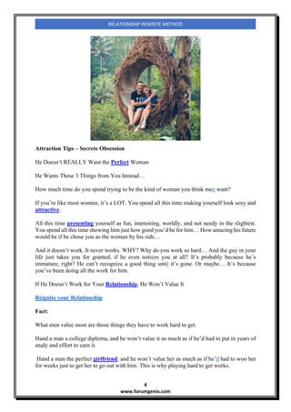 4
www.forumgenix.com
RELATIONSHIP REWRITE METHOD
Attraction Tips – Secrete Obsession
He Doesn’t REALLY Want the Perfect Woman
He Wants These 3 Things from You Instead…
How much time do you spend trying to be the kind of woman you think men want?
If you’re like most women, it’s a LOT. You spend all this time making yourself look sexy and
attractive.
All this time presenting yourself as fun, interesting, worldly, and not needy in the slightest.
You spend all this time showing him just how good you’d be for him… How amazing his future
would be if he chose you as the woman by his side…
And it doesn’t work. It never works. WHY? Why do you work so hard… And the guy in your
life just takes you for granted, if he even notices you at all? It’s probably because he’s
immature, right? He can’t recognize a good thing until it’s gone. Or maybe… It’s because
you’ve been doing all the work for him.
If He Doesn’t Work for Your Relationship, He Won’t Value It
Reignite your Relationship
Fact:
What men value most are those things they have to work hard to get.
Hand a man a college diploma, and he won’t value it as much as if he’d had to put in years of
study and effort to earn it.
Hand a man the perfect girlfriend, and he won’t value her as much as if he’d had to woo her
for weeks just to get her to go out with him. This is why playing hard to get works.
 