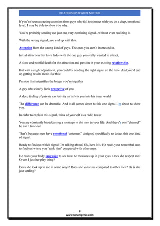 8
www.forumgenix.com
RELATIONSHIP REWRITE METHOD
If you’ve been attracting attention from guys who fail to connect with you on a deep, emotional
level, I may be able to show you why.
You’re probably sending out just one very confusing signal...without even realizing it.
With the wrong signal, you end up with this:
Attention from the wrong kind of guys. The ones you aren’t interested in.
Initial attraction that later fades with the one guy you really wanted to attract.
A slow and painful death for the attraction and passion in your existing relationship.
But with a slight adjustment, you could be sending the right signal all the time. And you’d end
up getting results more like this:
Passion that intensifies the longer you’re together
A guy who clearly feels protective of you
A deep feeling of private exclusivity as he lets you into his inner world
The difference can be dramatic. And it all comes down to this one signal I’m about to show
you.
In order to explain this signal, think of yourself as a radio tower.
You are constantly broadcasting a message to the men in your life. And there’s one “channel”
he can’t tune out.
That’s because men have emotional “antennas” designed specifically to detect this one kind
of signal.
Ready to find out which signal I’m talking about? Ok, here it is. He reads your nonverbal cues
to find out where you “rank him” compared with other men.
He reads your body language to see how he measures up in your eyes. Does she respect me?
Or am I just her play thing?
Does she look up to me in some ways? Does she value me compared to other men? Or is she
just settling?
 