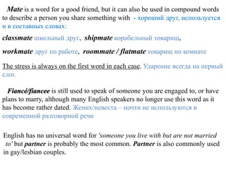 Mate is a word for a good friend, but it can also be used in compound words
to describe a person you share something with - хороший друг, используется
и в составных словах:
classmate школьный друг, shipmate корабельный товарищ,
workmate друг по работе, roommate / flatmate товарищ по комнате
The stress is always on the first word in each case. Ударение всегда на первый
слог.

  Fiancé/fiancee is still used to speak of someone you are engaged to, or have
plans to marry, although many English speakers no longer use this word as it
has become rather dated. Жених/невеста – почти не используются в
современной разговорной речи

English has no universal word for 'someone you live with but are not married
 to' but partner is probably the most common. Partner is also commonly used
in gay/lesbian couples.
 