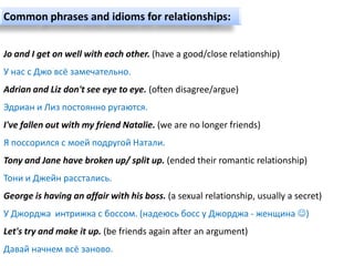 Common phrases and idioms for relationships:


Jo and I get on well with each other. (have a good/close relationship)
У нас с Джо всё замечательно.
Adrian and Liz don't see eye to eye. (often disagree/argue)
Эдриан и Лиз постоянно ругаются.
I've fallen out with my friend Natalie. (we are no longer friends)
Я поссорился с моей подругой Натали.
Tony and Jane have broken up/ split up. (ended their romantic relationship)
Тони и Джейн расстались.
George is having an affair with his boss. (a sexual relationship, usually a secret)
У Джорджа интрижка с боссом. (надеюсь босс у Джорджа - женщина )
Let's try and make it up. (be friends again after an argument)
Давай начнем всё заново.
 