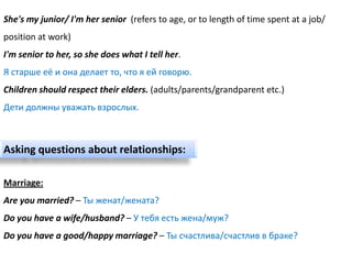 She's my junior/ I'm her senior (refers to age, or to length of time spent at a job/
position at work)
I'm senior to her, so she does what I tell her.
Я старше её и она делает то, что я ей говорю.
Children should respect their elders. (adults/parents/grandparent etc.)
Дети должны уважать взрослых.



Asking questions about relationships:

Marriage:
Are you married? – Ты женат/жената?
Do you have a wife/husband? – У тебя есть жена/муж?
Do you have a good/happy marriage? – Ты счастлива/счастлив в браке?
 