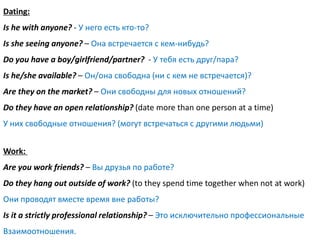 Dating:
Is he with anyone? - У него есть кто-то?
Is she seeing anyone? – Она встречается с кем-нибудь?
Do you have a boy/girlfriend/partner? - У тебя есть друг/пара?
Is he/she available? – Он/она свободна (ни с кем не встречается)?
Are they on the market? – Они свободны для новых отношений?
Do they have an open relationship? (date more than one person at a time)
У них свободные отношения? (могут встречаться с другими людьми)


Work:
Are you work friends? – Вы друзья по работе?
Do they hang out outside of work? (to they spend time together when not at work)
Они проводят вместе время вне работы?
Is it a strictly professional relationship? – Это исключительно профессиональные
Взаимоотношения.
 
