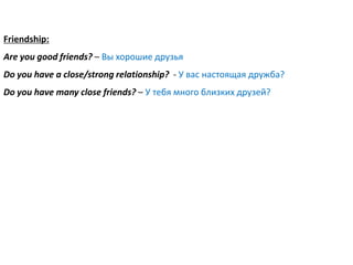 Friendship:
Are you good friends? – Вы хорошие друзья
Do you have a close/strong relationship? - У вас настоящая дружба?
Do you have many close friends? – У тебя много близких друзей?
 