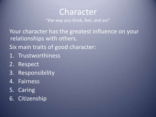 Character“the way you think, feel, and act”Your character has the greatest influence on your relationships with others.Six main traits of good character:TrustworthinessRespectResponsibilityFairnessCaringCitizenship