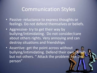 Communication StylesPassive- reluctance to express thoughts or feelings. Do not defend themselves or beliefs.Aggressive- try to get their way by bullying/intimidating.  Do not consider/care about others rights. Very annoying and can destroy situations and friendshipsAssertive- get the point across without bullying/intimidating. Defend their own beliefs but not others. “ Attack the problem, not the person”