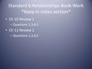 Standard 6:Relationships Book Work*Keep in notes section*Ch 10 Review 1Questions 1,3,4,5Ch 11 Review 1Questions 1,3,4,5