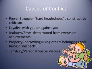 Causes of ConflictPower Struggle- “hard headedness” , constructive criticism Loyalty- with you or against youJealousy/Envy- deep rooted from events or achievements Property- borrowing/using others belongings and being disrespectfulTerritory/Personal Space- discuss 