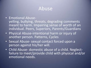 AbuseEmotional Abuse- yelling, bullying, threats, degrading comments meant to harm. Impairing sense of worth of an individual. Peers, Superiors, Parents/GuardiansPhysical Abuse-intentional harm or injury of another person. Patterns, CyclesSexual Abuse- sexual contact forced upon a person against his/her will.Child Abuse- domestic abuse of a child. Neglect- failure to meet/provide child with physical and/or emotional needs.