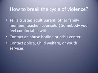 How to break the cycle of violence?Tell a trusted adult(parent, other family member, teacher, counselor) Somebody you feel comfortable with. Contact an abuse hotline or crisis centerContact police, Child welfare, or youth services